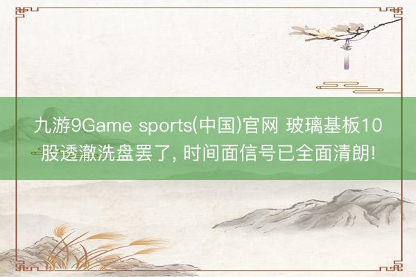 九游9Game sports(中国)官网 玻璃基板10股透澈洗盘罢了， 时间面信号已全面清朗!