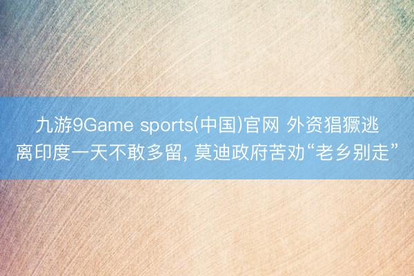 九游9Game sports(中国)官网 外资猖獗逃离印度一天不敢多留， 莫迪政府苦劝“老乡别走”