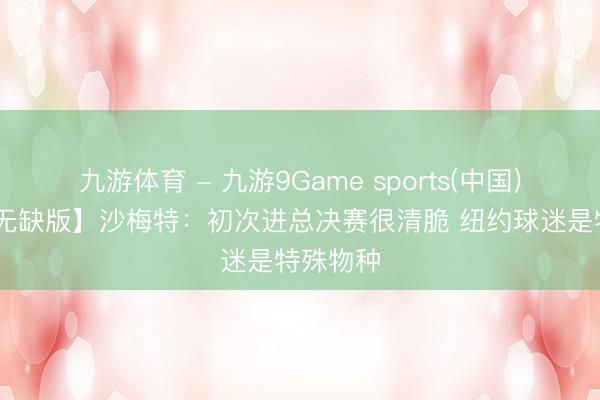 九游体育 - 九游9Game sports(中国)官网 【无缺版】沙梅特：初次进总决赛很清脆 纽约球迷是特殊物种