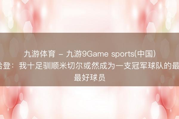 九游体育 - 九游9Game sports(中国)官网 哈登：我十足驯顺米切尔或然成为一支冠军球队的最好球员