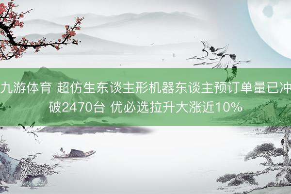 九游体育 超仿生东谈主形机器东谈主预订单量已冲破2470台 优必选拉升大涨近10%