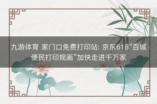 九游体育 家门口免费打印站: 京东618“百城便民打印规画”加快走进千万家