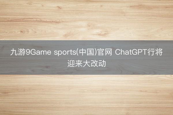 九游9Game sports(中国)官网 ChatGPT行将迎来大改动