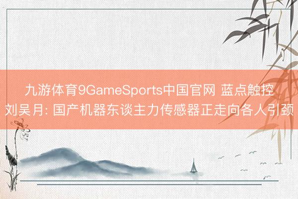 九游体育9GameSports中国官网 蓝点触控刘吴月: 国产机器东谈主力传感器正走向各人引颈