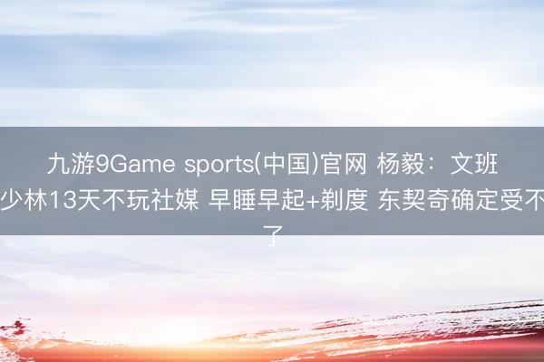 九游9Game sports(中国)官网 杨毅:文班在少林13天不玩社媒 早睡早起+剃度 东契奇确定受不了