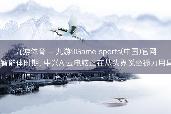 九游体育 - 九游9Game sports(中国)官网 智能体时期， 中兴AI云电脑正在从头界说坐褥力用具