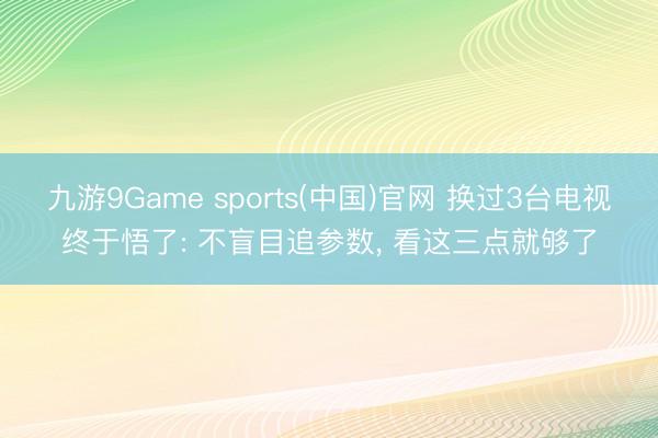 九游9Game sports(中国)官网 换过3台电视终于悟了: 不盲目追参数， 看这三点就够了
