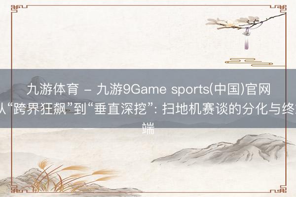 九游体育 - 九游9Game sports(中国)官网 从“跨界狂飙”到“垂直深挖”: 扫地机赛谈的分化与终端