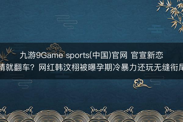 九游9Game sports(中国)官网 官宣新恋情就翻车?网红韩汶栩被曝孕期冷暴力还玩无缝衔尾