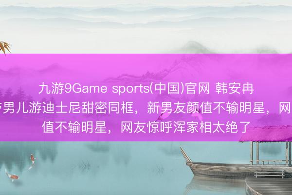 九游9Game sports(中国)官网 韩安冉新恋情全网炸锅！带男儿游迪士尼甜密同框，新男友颜值不输明星，网友惊呼浑家相太绝了