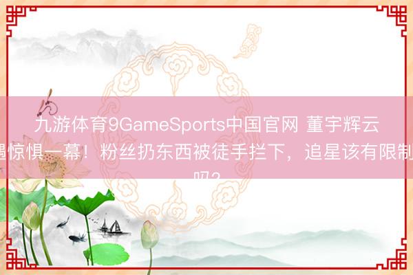 九游体育9GameSports中国官网 董宇辉云南遇惊惧一幕！粉丝扔东西被徒手拦下，追星该有限制吗？