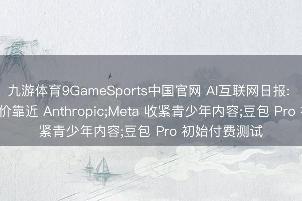 九游体育9GameSports中国官网 AI互联网日报: OpenAI 拟降价靠近 Anthropic;Meta 收紧青少年内容;豆包 Pro 初始付费测试