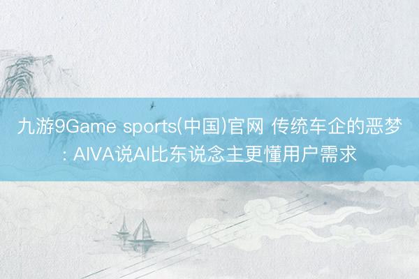 九游9Game sports(中国)官网 传统车企的恶梦: AIVA说AI比东说念主更懂用户需求