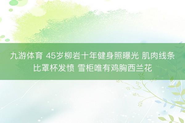 九游体育 45岁柳岩十年健身照曝光 肌肉线条比罩杯发愤 雪柜唯有鸡胸西兰花