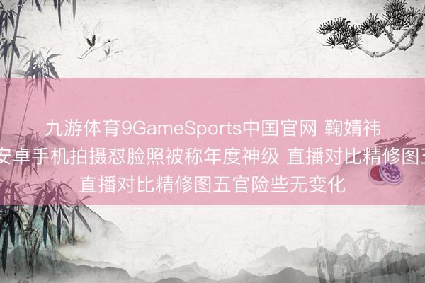 九游体育9GameSports中国官网 鞠婧祎生图再引争议 安卓手机拍摄怼脸照被称年度神级 直播对比精修图五官险些无变化