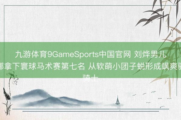 九游体育9GameSports中国官网 刘烨男儿霓娜拿下寰球马术赛第七名 从软萌小团子蜕形成飒爽骑士