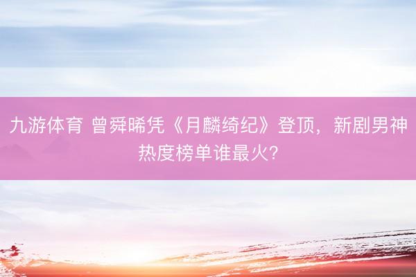 九游体育 曾舜晞凭《月麟绮纪》登顶，新剧男神热度榜单谁最火？