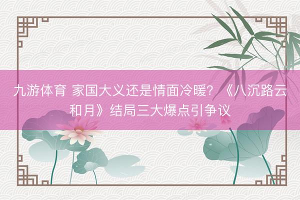 九游体育 家国大义还是情面冷暖？《八沉路云和月》结局三大爆点引争议