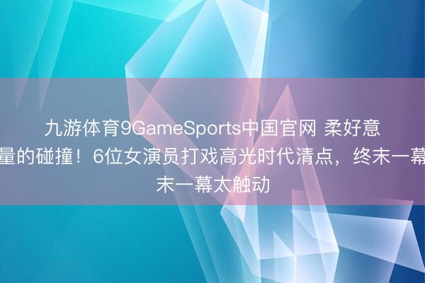 九游体育9GameSports中国官网 柔好意思与力量的碰撞！6位女演员打戏高光时代清点，终末一幕太触动