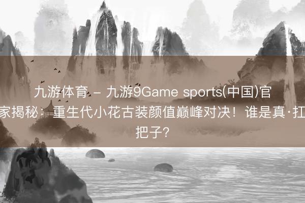 九游体育 - 九游9Game sports(中国)官网 独家揭秘：重生代小花古装颜值巅峰对决！谁是真·扛把子？