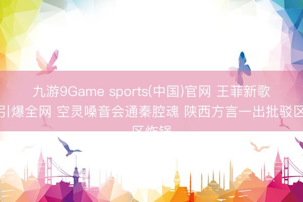 九游9Game sports(中国)官网 王菲新歌主角引爆全网 空灵嗓音会通秦腔魂 陕西方言一出批驳区炸锅
