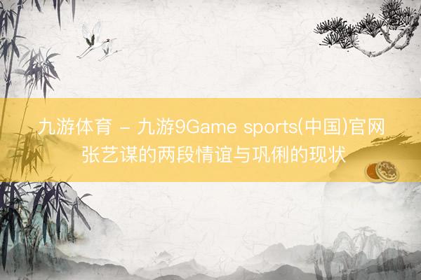 九游体育 - 九游9Game sports(中国)官网 张艺谋的两段情谊与巩俐的现状