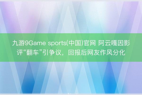 九游9Game sports(中国)官网 阿云嘎因影评“翻车”引争议，回报后网友作风分化