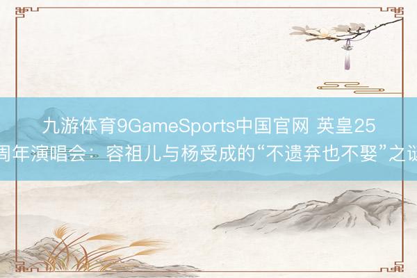 九游体育9GameSports中国官网 英皇25周年演唱会：容祖儿与杨受成的“不遗弃也不娶”之谜