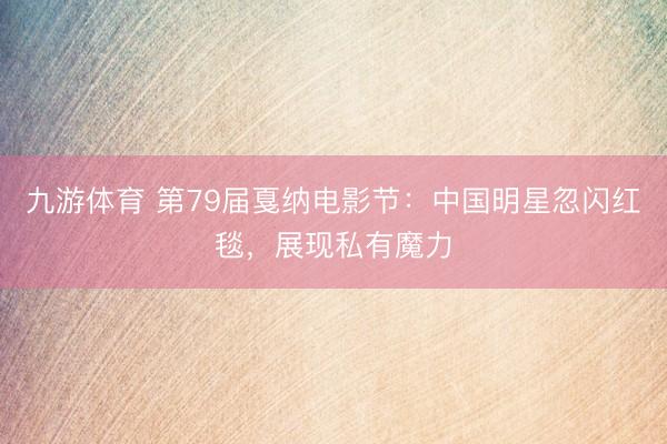 九游体育 第79届戛纳电影节：中国明星忽闪红毯，展现私有魔力