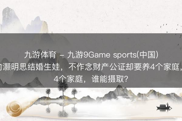 九游体育 - 九游9Game sports(中国)官网 39岁俞灏明思结婚生娃，不作念财产公证却要养4个家庭，谁能摄取？