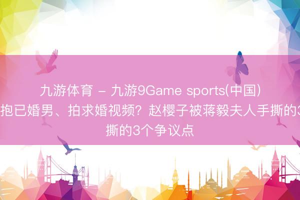 九游体育 - 九游9Game sports(中国)官网 直播抱已婚男、拍求婚视频？赵樱子被蒋毅夫人手撕的3个争议点