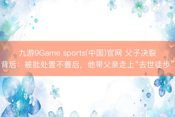 九游9Game sports(中国)官网 父子决裂背后:被批处置不善后,他带父亲走上“去世徒步”