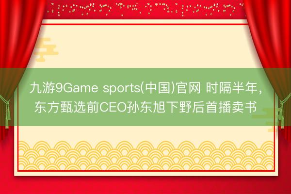 九游9Game sports(中国)官网 时隔半年，东方甄选前CEO孙东旭下野后首播卖书