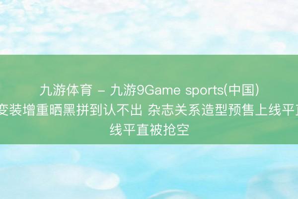 九游体育 - 九游9Game sports(中国)官网 为变装增重晒黑拼到认不出 杂志关系造型预售上线平直被抢空