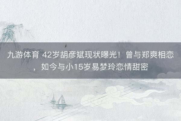 九游体育 42岁胡彦斌现状曝光！曾与郑爽相恋，如今与小15岁易梦玲恋情甜密