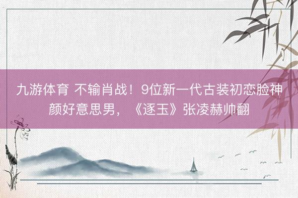 九游体育 不输肖战！9位新一代古装初恋脸神颜好意思男，《逐玉》张凌赫帅翻