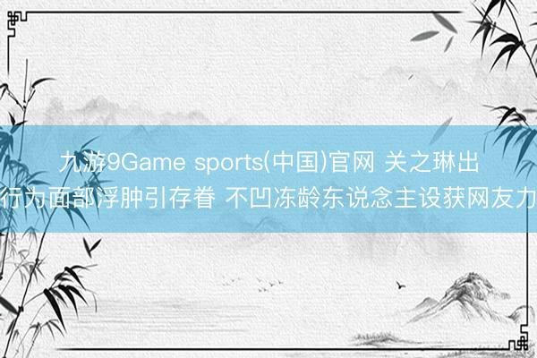 九游9Game sports(中国)官网 关之琳出席行为面部浮肿引存眷 不凹冻龄东说念主设获网友力挺