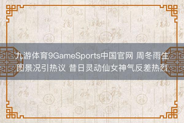 九游体育9GameSports中国官网 周冬雨生图景况引热议 昔日灵动仙女神气反差热烈