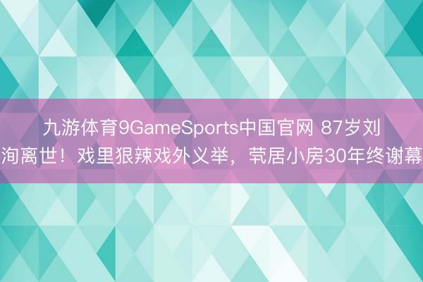 九游体育9GameSports中国官网 87岁刘洵离世!戏里狠辣戏外义举,茕居小房30年终谢幕