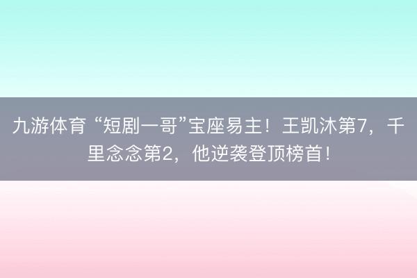 九游体育 “短剧一哥”宝座易主！王凯沐第7，千里念念第2，他逆袭登顶榜首！