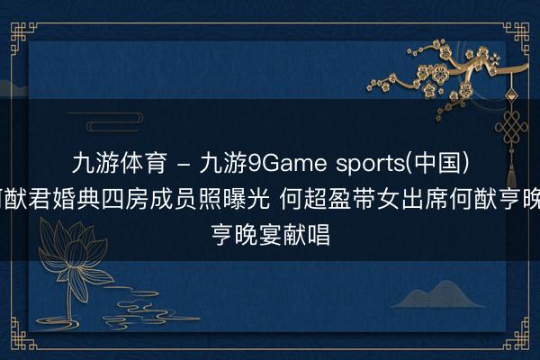 九游体育 - 九游9Game sports(中国)官网 何猷君婚典四房成员照曝光 何超盈带女出席何猷亨晚宴献唱