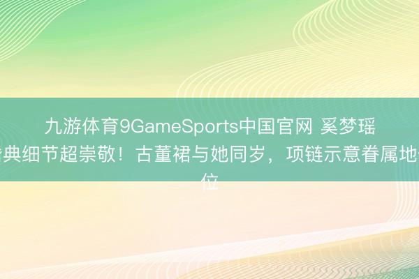 九游体育9GameSports中国官网 奚梦瑶婚典细节超崇敬！古董裙与她同岁，项链示意眷属地位