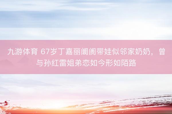 九游体育 67岁丁嘉丽阛阓带娃似邻家奶奶，曾与孙红雷姐弟恋如今形如陌路
