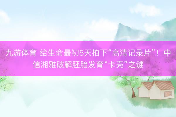 九游体育 给生命最初5天拍下“高清记录片”！中信湘雅破解胚胎发育“卡壳”之谜