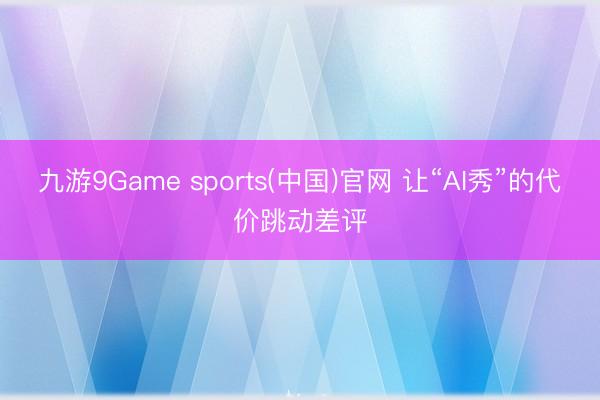 九游9Game sports(中国)官网 让“AI秀”的代价跳动差评