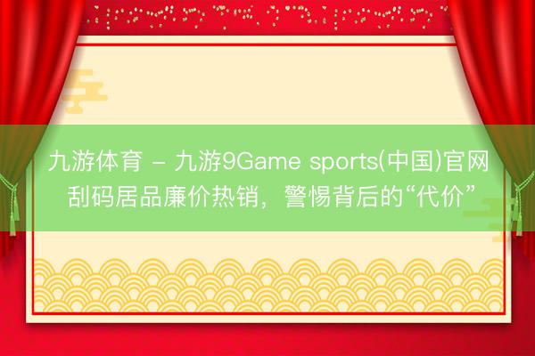 九游体育 - 九游9Game sports(中国)官网 刮码居品廉价热销，警惕背后的“代价”