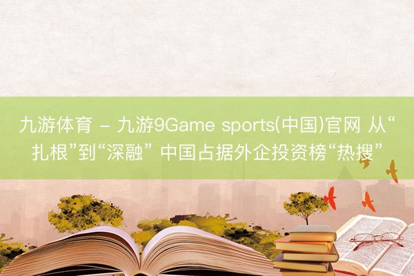 九游体育 - 九游9Game sports(中国)官网 从“扎根”到“深融” 中国占据外企投资榜“热搜”