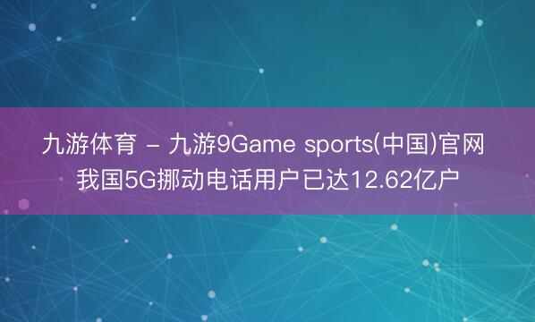 九游体育 - 九游9Game sports(中国)官网 我国5G挪动电话用户已达12.62亿户
