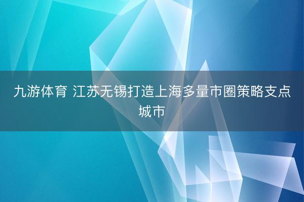 九游体育 江苏无锡打造上海多量市圈策略支点城市