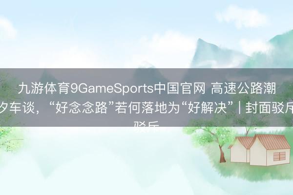九游体育9GameSports中国官网 高速公路潮汐车谈，“好念念路”若何落地为“好解决” | 封面驳斥